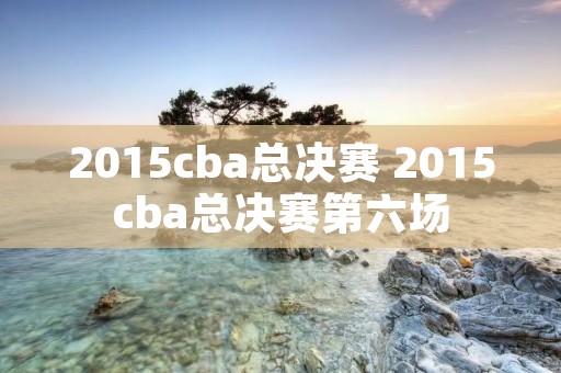 2015cba总决赛 2015cba总决赛第六场