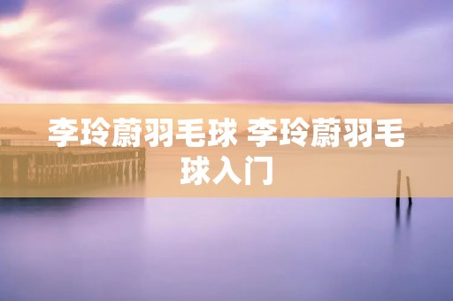 李玲蔚羽毛球 李玲蔚羽毛球入门