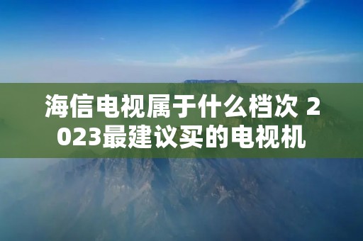 海信电视属于什么档次 2023最建议买的电视机