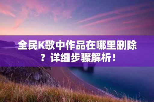 全民K歌中作品在哪里删除？详细步骤解析！