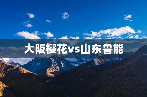 大阪樱花vs山东鲁能:中日足球交流赛的胜者 大阪樱花vs山东鲁能:中日足球交流赛的胜者