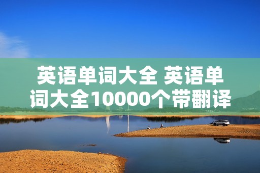 英语单词大全 英语单词大全10000个带翻译 英语单词大全 英语单词大全10000个带翻译