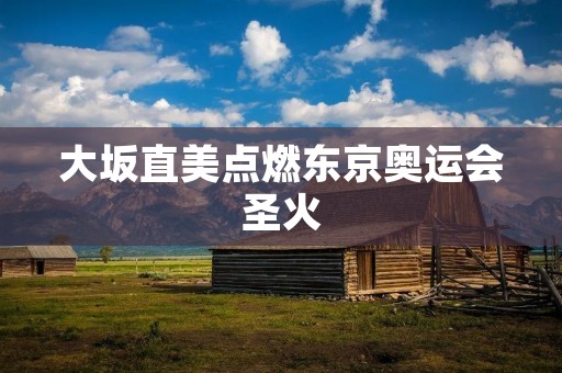 大坂直美点燃东京奥运会圣火:日本女子网坛新星为东京奥运会揭开序幕 大坂直美点燃东京奥运会圣火:日本女子网坛新星为东京奥运会揭开序幕