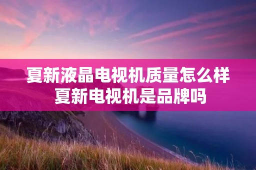 夏新液晶电视机质量怎么样 夏新电视机是品牌吗