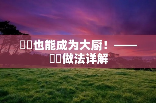 蒟蒻也能成为大厨!——蒟蒻做法详解 蒟蒻也能成为大厨!——蒟蒻做法详解