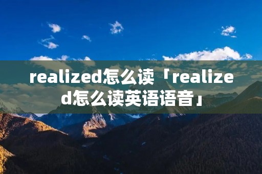 realized怎么读「realized怎么读英语语音」 realized怎么读「realized怎么读英语语音」