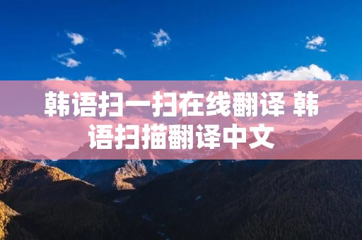 韩语扫一扫在线翻译 韩语扫描翻译中文 韩语扫一扫在线翻译 韩语扫描翻译中文