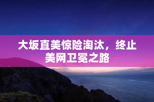 大坂直美惊险淘汰,终止美网卫冕之路 大坂直美惊险淘汰,终止美网卫冕之路