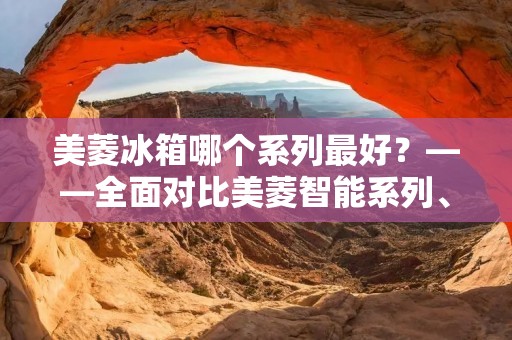 美菱冰箱哪个系列最好?——全面对比美菱智能系列、智能变频系列、智能无霜系列 美菱冰箱哪个系列最好?——全面对比美菱智能系列、智能变频系列、智能无霜系列
