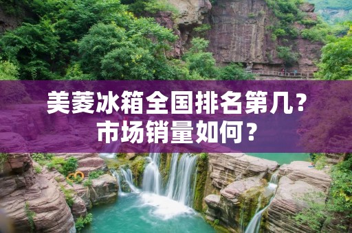 美菱冰箱全国排名第几?市场销量如何? 美菱冰箱全国排名第几?市场销量如何?