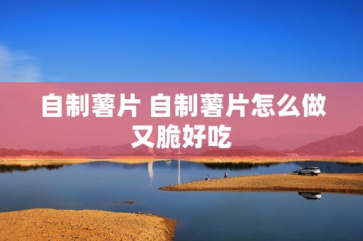 自制薯片 自制薯片怎么做又脆好吃