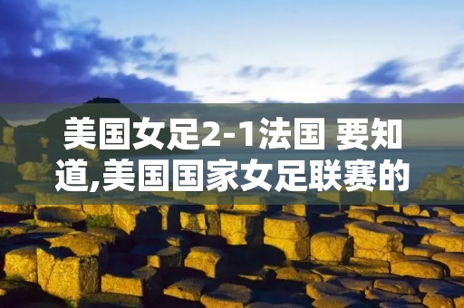 美国女足2-1法国 要知道,美国国家女足联赛的持续提升并不意外,就在法 美国女足2-1法国 要知道,美国国家女足联赛的持续提升并不意外,就在法