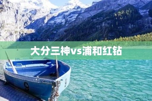 大分三神vs浦和红钻:日本J联赛精彩对决 大分三神vs浦和红钻:日本J联赛精彩对决