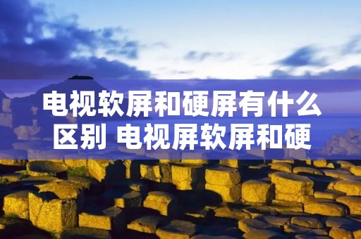 电视软屏和硬屏有什么区别 电视屏软屏和硬屏 电视软屏和硬屏有什么区别 电视屏软屏和硬屏