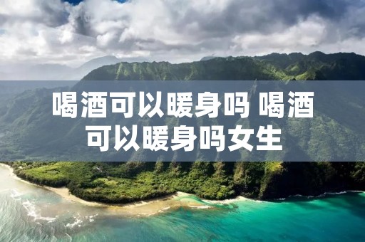 喝酒可以暖身吗 喝酒可以暖身吗女生