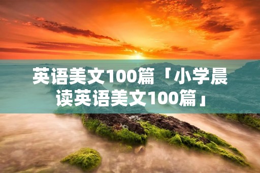 英语美文100篇「小学晨读英语美文100篇」