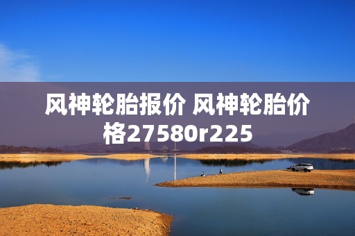 风神轮胎报价 风神轮胎价格27580r225