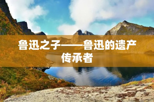 鲁迅之子——鲁迅的遗产传承者