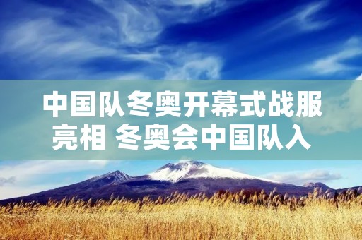 中国队冬奥开幕式战服亮相 冬奥会中国队入场 中国队冬奥开幕式战服亮相 冬奥会中国队入场