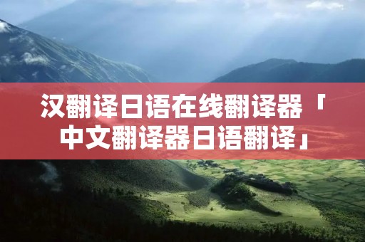 汉翻译日语在线翻译器「中文翻译器日语翻译」 汉翻译日语在线翻译器「中文翻译器日语翻译」