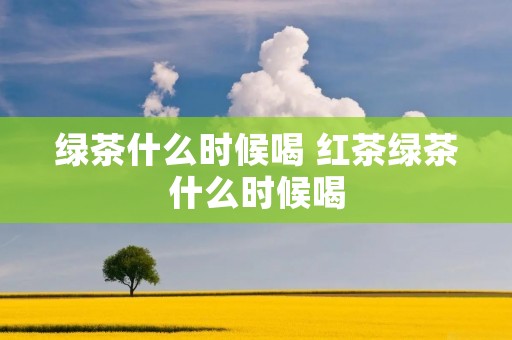 绿茶什么时候喝 红茶绿茶什么时候喝