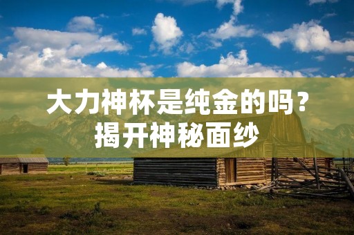 大力神杯是纯金的吗?揭开神秘面纱 大力神杯是纯金的吗?揭开神秘面纱