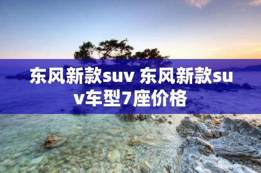 东风新款suv 东风新款suv车型7座价格 东风新款suv 东风新款suv车型7座价格
