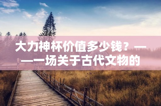 大力神杯价值多少钱?——一场关于古代文物的探究 大力神杯价值多少钱?——一场关于古代文物的探究