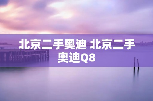 北京二手奥迪 北京二手奥迪Q8 北京二手奥迪 北京二手奥迪Q8