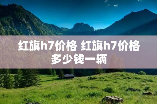 红旗h7价格 红旗h7价格多少钱一辆