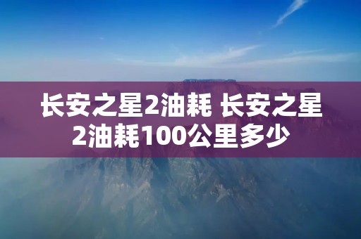 长安之星2油耗 长安之星2油耗100公里多少
