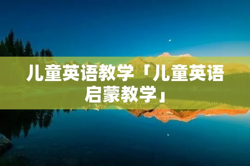 儿童英语教学「儿童英语启蒙教学」