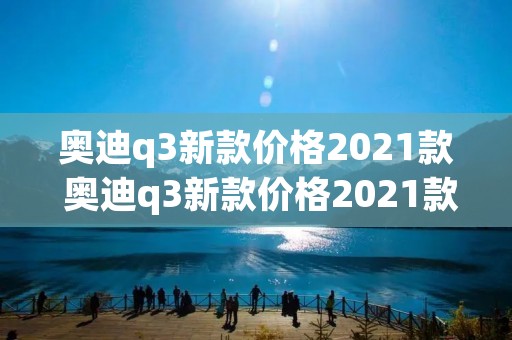 奥迪q3新款价格2021款 奥迪q3新款价格2021款落地价