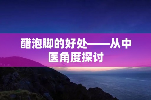 醋泡脚的好处——从中医角度探讨