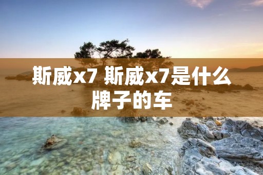斯威x7 斯威x7是什么牌子的车 斯威x7 斯威x7是什么牌子的车