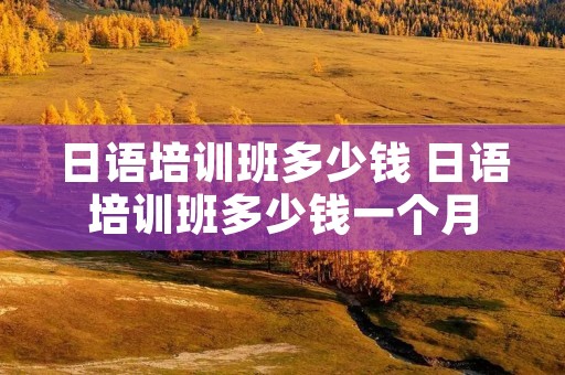 日语培训班多少钱 日语培训班多少钱一个月