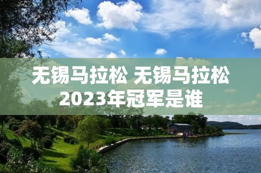 无锡马拉松 无锡马拉松2023年冠军是谁 无锡马拉松 无锡马拉松2023年冠军是谁
