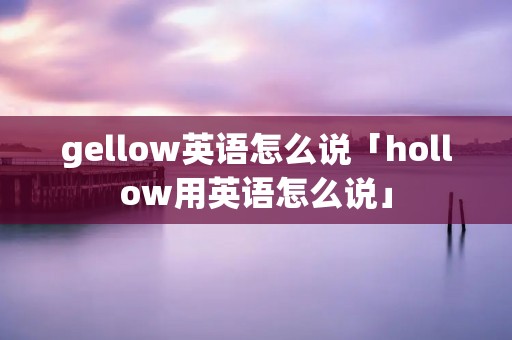 gellow英语怎么说「hollow用英语怎么说」 gellow英语怎么说「hollow用英语怎么说」