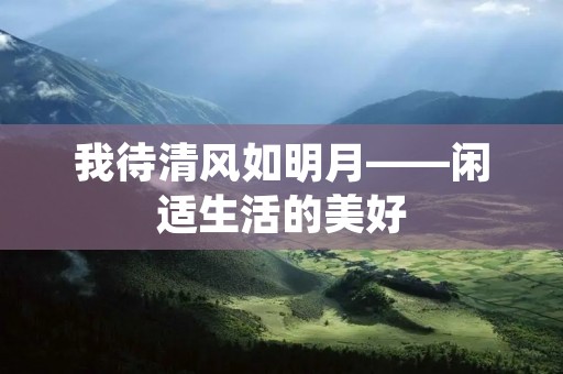 我待清风如明月——闲适生活的美好 我待清风如明月——闲适生活的美好
