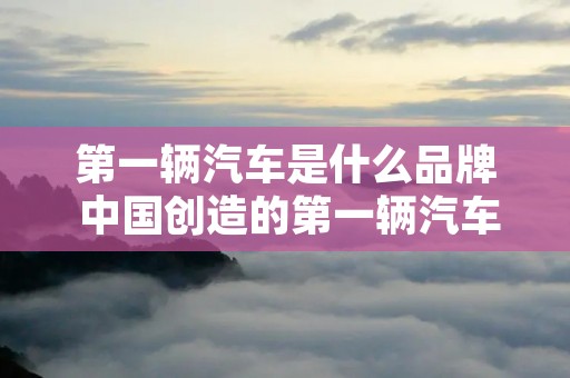 第一辆汽车是什么品牌 中国创造的第一辆汽车是什么品牌 第一辆汽车是什么品牌 中国创造的第一辆汽车是什么品牌