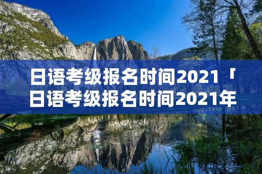 日语考级报名时间2021「日语考级报名时间2021年7月」