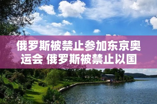 俄罗斯被禁止参加东京奥运会 俄罗斯被禁止以国家名义参加奥运会