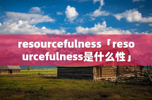 resourcefulness「resourcefulness是什么性」 resourcefulness「resourcefulness是什么性」