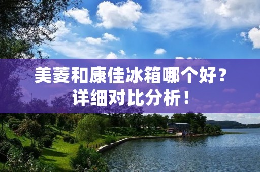 美菱和康佳冰箱哪个好？详细对比分析！