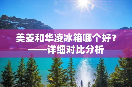 美菱和华凌冰箱哪个好?——详细对比分析 美菱和华凌冰箱哪个好?——详细对比分析