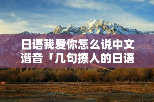 日语我爱你怎么说中文谐音「几句撩人的日语教学」