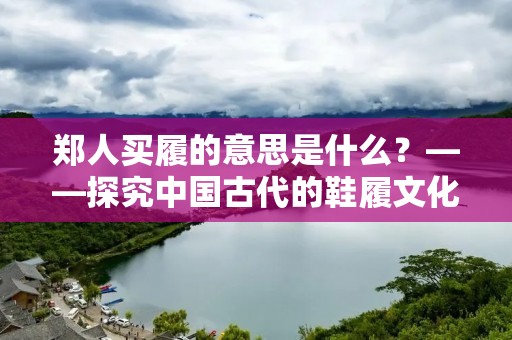 郑人买履的意思是什么?——探究中国古代的鞋履文化