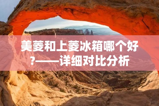 美菱和上菱冰箱哪个好?——详细对比分析