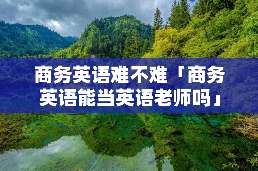 商务英语难不难「商务英语能当英语老师吗」 商务英语难不难「商务英语能当英语老师吗」