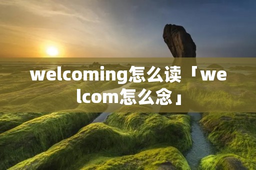 welcoming怎么读「welcom怎么念」